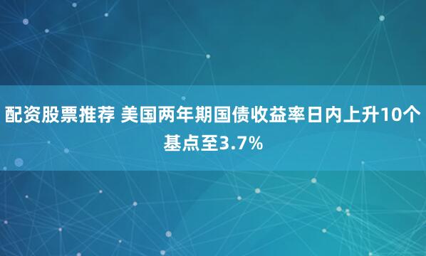 配资股票推荐 美国两年期国债收益率日内上升10个基点至3.7%