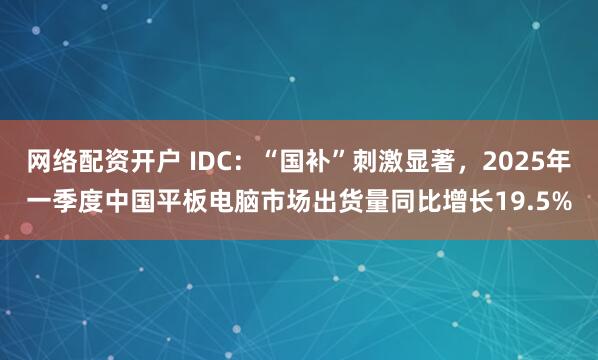 网络配资开户 IDC：“国补”刺激显著，2025年一季度中国平板电脑市场出货量同比增长19.5%
