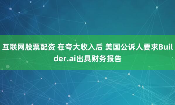 互联网股票配资 在夸大收入后 美国公诉人要求Builder.ai出具财务报告