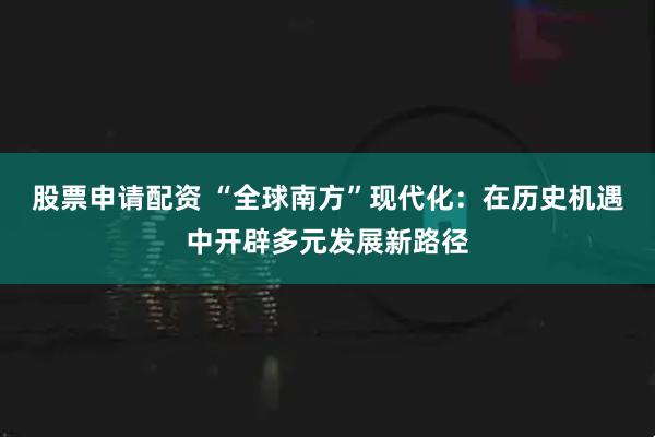 股票申请配资 “全球南方”现代化：在历史机遇中开辟多元发展新路径