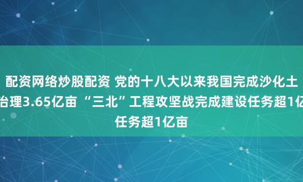 配资网络炒股配资 党的十八大以来我国完成沙化土地治理3.65亿亩 “三北”工程攻坚战完成建设任务超1亿亩