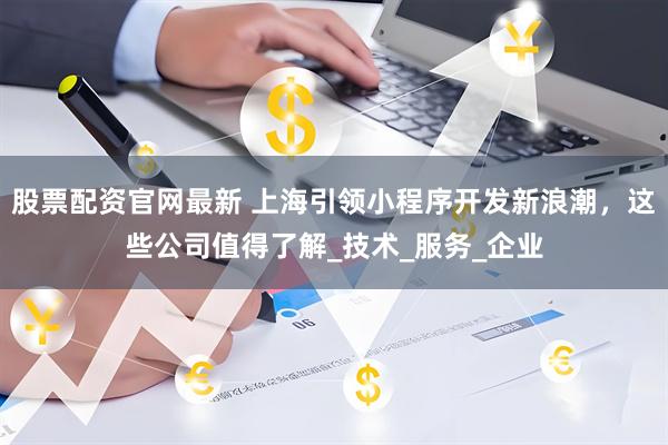 股票配资官网最新 上海引领小程序开发新浪潮，这些公司值得了解_技术_服务_企业