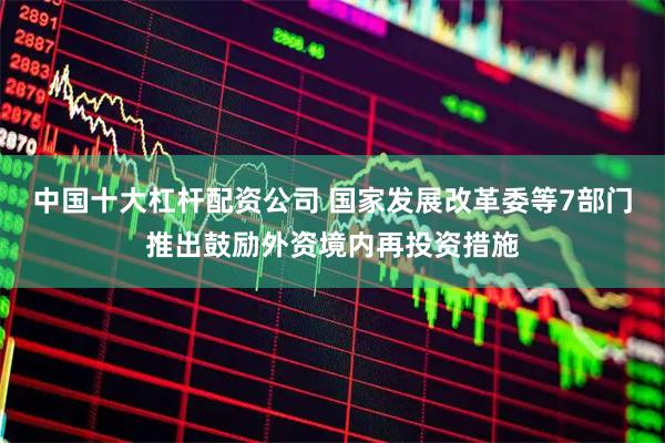 中国十大杠杆配资公司 国家发展改革委等7部门推出鼓励外资境内再投资措施