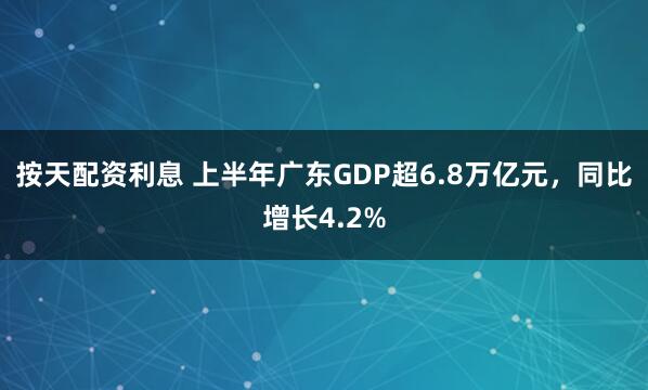 按天配资利息 上半年广东GDP超6.8万亿元，同比增长4.2%