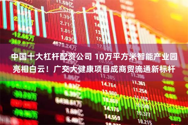 中国十大杠杆配资公司 10万平方米智能产业园亮相白云！广交大健康项目成商贸流通新标杆