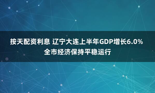 按天配资利息 辽宁大连上半年GDP增长6.0% 全市经济保持平稳运行