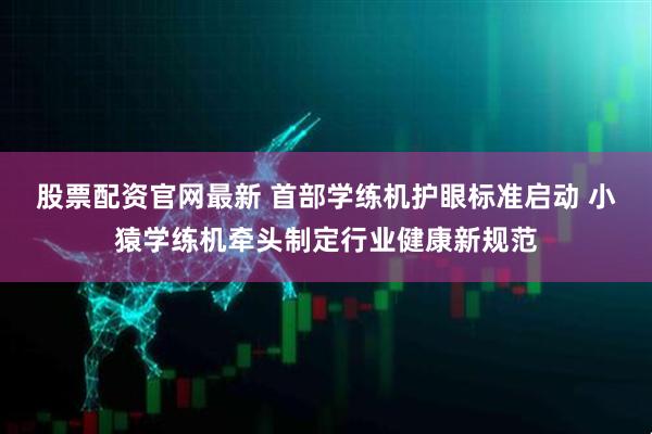 股票配资官网最新 首部学练机护眼标准启动 小猿学练机牵头制定行业健康新规范