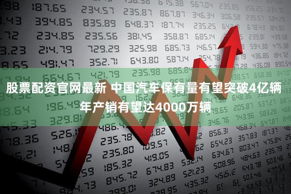 股票配资官网最新 中国汽车保有量有望突破4亿辆 年产销有望达4000万辆