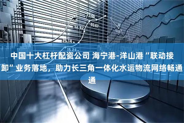 中国十大杠杆配资公司 海宁港-洋山港“联动接卸”业务落地，助力长三角一体化水运物流网络畅通