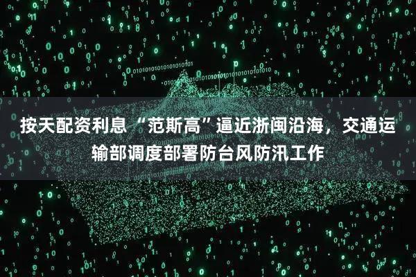 按天配资利息 “范斯高”逼近浙闽沿海，交通运输部调度部署防台风防汛工作