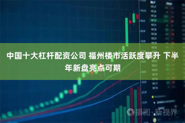中国十大杠杆配资公司 福州楼市活跃度攀升 下半年新盘亮点可期