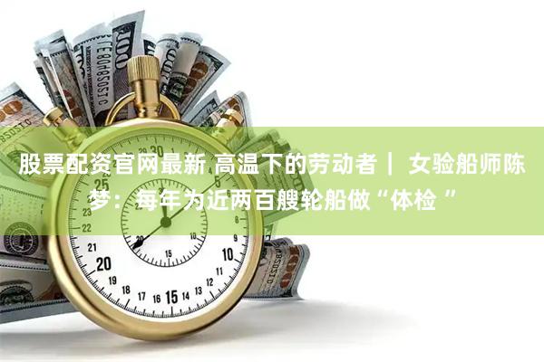 股票配资官网最新 高温下的劳动者｜ 女验船师陈梦：每年为近两百艘轮船做“体检 ”