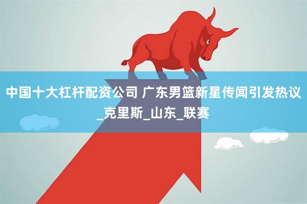 中国十大杠杆配资公司 广东男篮新星传闻引发热议_克里斯_山东_联赛