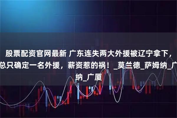 股票配资官网最新 广东连失两大外援被辽宁拿下，朱总只确定一名外援，薪资惹的祸！_莫兰德_萨姆纳_广厦