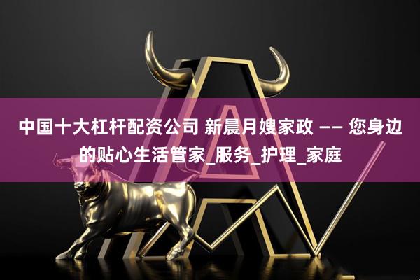 中国十大杠杆配资公司 新晨月嫂家政 —— 您身边的贴心生活管家_服务_护理_家庭