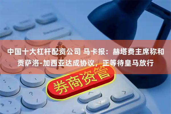 中国十大杠杆配资公司 马卡报：赫塔费主席称和贡萨洛-加西亚达成协议，正等待皇马放行