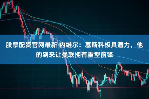 股票配资官网最新 内维尔：塞斯科极具潜力，他的到来让曼联拥有重型前锋