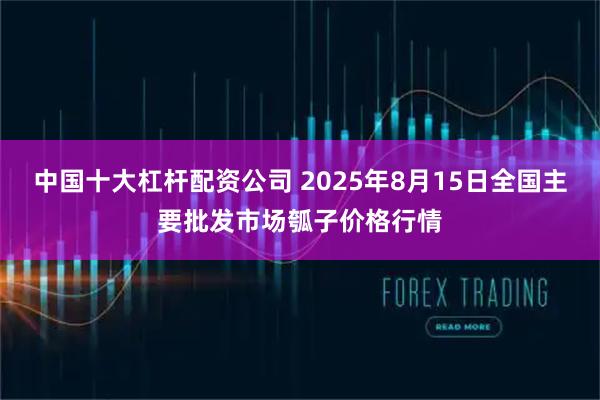 中国十大杠杆配资公司 2025年8月15日全国主要批发市场瓠子价格行情