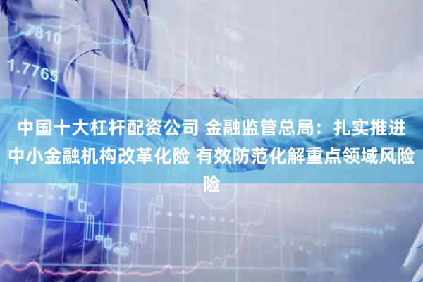 中国十大杠杆配资公司 金融监管总局：扎实推进中小金融机构改革化险 有效防范化解重点领域风险