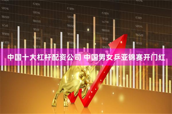 中国十大杠杆配资公司 中国男女乒亚锦赛开门红