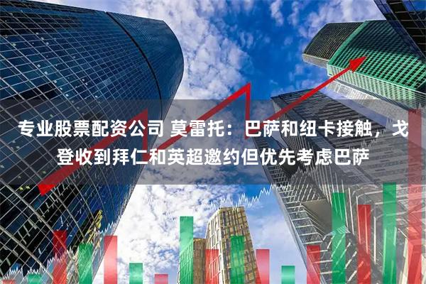 专业股票配资公司 莫雷托：巴萨和纽卡接触，戈登收到拜仁和英超邀约但优先考虑巴萨