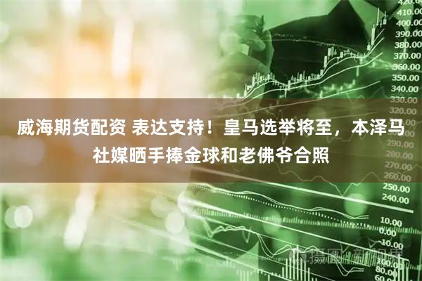 威海期货配资 表达支持！皇马选举将至，本泽马社媒晒手捧金球和老佛爷合照