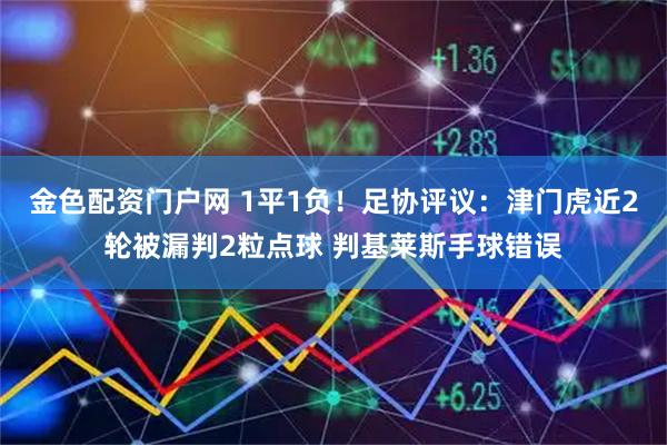 金色配资门户网 1平1负！足协评议：津门虎近2轮被漏判2粒点球 判基莱斯手球错误