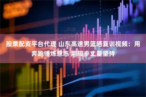 股票配资平台代理 山东高速男篮晒夏训视频：用奔跑锤炼意志 用脚步丈量坚持
