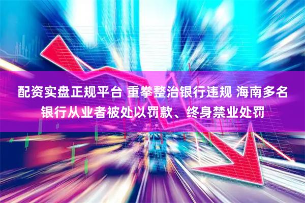 配资实盘正规平台 重拳整治银行违规 海南多名银行从业者被处以罚款、终身禁业处罚