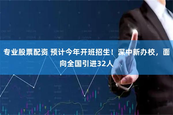 专业股票配资 预计今年开班招生!深中新办校,面向全国引进32人
