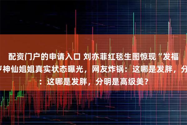 配资门户的申请入口 刘亦菲红毯生图惊现“发福”争议！38岁神仙姐姐真实状态曝光，网友炸锅：这哪是发胖，分明是高级美？