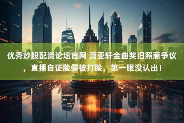 优秀炒股配资论坛官网 萧亚轩金曲奖旧照惹争议，直播自证脸僵被打脸，第一眼没认出！