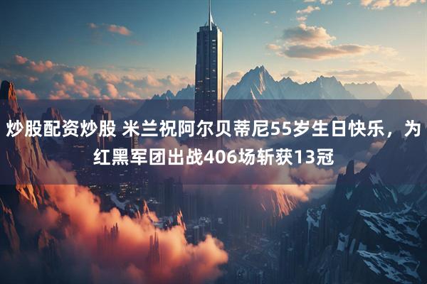 炒股配资炒股 米兰祝阿尔贝蒂尼55岁生日快乐，为红黑军团出战406场斩获13冠