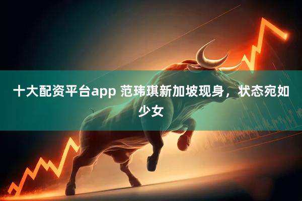 十大配资平台app 范玮琪新加坡现身，状态宛如少女