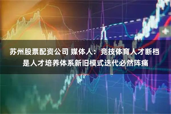 苏州股票配资公司 媒体人：竞技体育人才断档 是人才培养体系新旧模式迭代必然阵痛