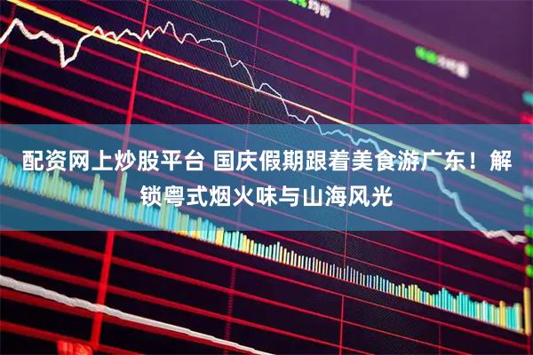 配资网上炒股平台 国庆假期跟着美食游广东！解锁粤式烟火味与山海风光